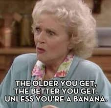 The older you get, the better you get unless you're a banana.